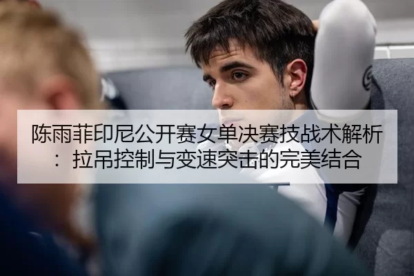 陈雨菲印尼公开赛女单决赛技战术解析：拉吊控制与变速突击的完美结合